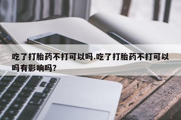 米非司酮网上药店微信吃了打胎药不打可以吗.吃了打胎药不打可以吗有影响吗？
