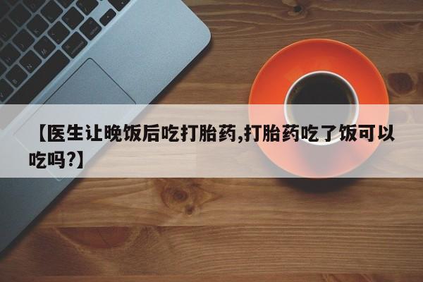 米非司酮网上药店微信【医生让晚饭后吃打胎药,打胎药吃了饭可以吃吗?】
