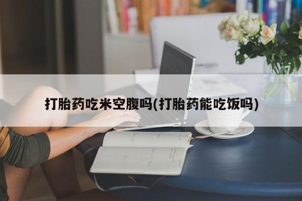 米非司酮网上药店微信打胎药吃米空腹吗(打胎药能吃饭吗)