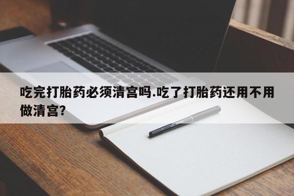 米非司酮网上药店微信吃完打胎药必须清宫吗.吃了打胎药还用不用做清宫？