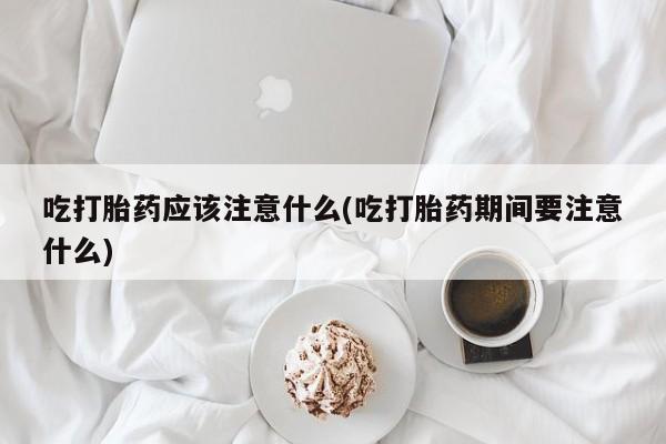 米非司酮网上药店微信吃打胎药应该注意什么(吃打胎药期间要注意什么)