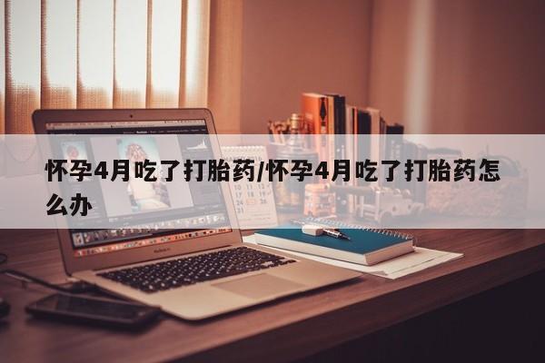米非司酮网上药店微信怀孕4月吃了打胎药/怀孕4月吃了打胎药怎么办