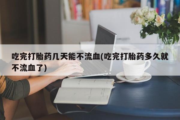 米非司酮网上药店微信吃完打胎药几天能不流血(吃完打胎药多久就不流血了)