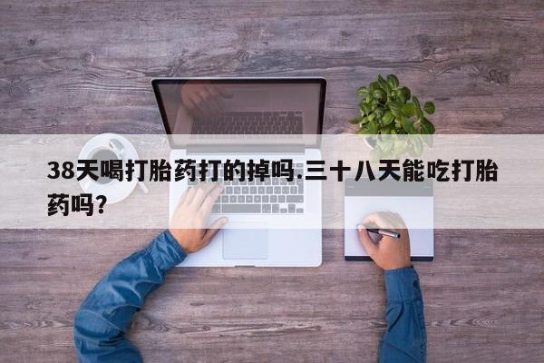 米非司酮网上药店微信38天喝打胎药打的掉吗.三十八天能吃打胎药吗？