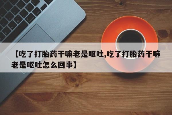 米非司酮网上药店微信【吃了打胎药干嘛老是呕吐,吃了打胎药干嘛老是呕吐怎么回事】
