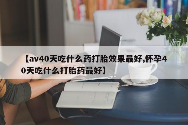 米非司酮网上药店微信【av40天吃什么药打胎效果最好,怀孕40天吃什么打胎药最好】
