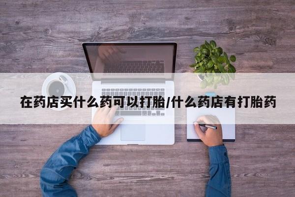 米非司酮网上药店微信在药店买什么药可以打胎/什么药店有打胎药