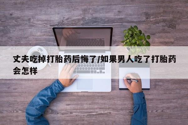 米非司酮网上药店微信丈夫吃掉打胎药后悔了/如果男人吃了打胎药会怎样