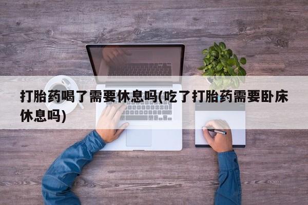米非司酮网上药店微信打胎药喝了需要休息吗(吃了打胎药需要卧床休息吗)