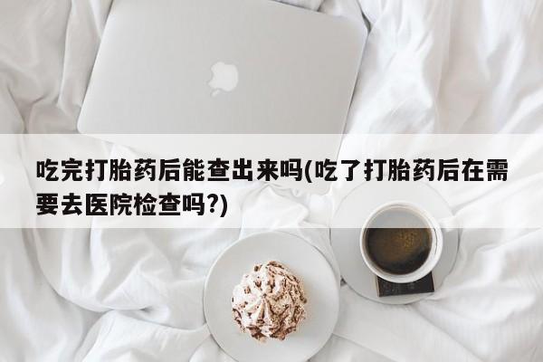 米非司酮网上药店微信吃完打胎药后能查出来吗(吃了打胎药后在需要去医院检查吗?)