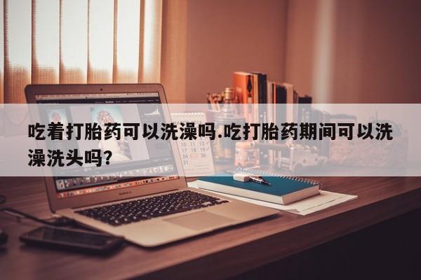 米非司酮网上药店微信吃着打胎药可以洗澡吗.吃打胎药期间可以洗澡洗头吗？