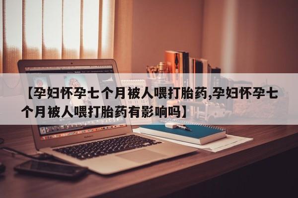 米非司酮网上药店微信【孕妇怀孕七个月被人喂打胎药,孕妇怀孕七个月被人喂打胎药有影响吗】