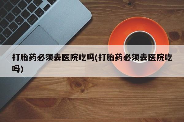 米非司酮网上药店微信打胎药必须去医院吃吗(打胎药必须去医院吃吗)