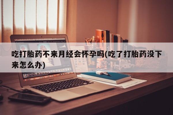 米非司酮网上药店微信吃打胎药不来月经会怀孕吗(吃了打胎药没下来怎么办)