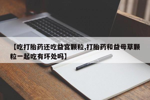 米非司酮网上药店微信【吃打胎药还吃益宫颗粒,打胎药和益母草颗粒一起吃有坏处吗】