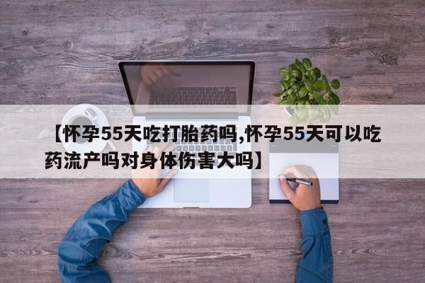 米非司酮网上药店微信【怀孕55天吃打胎药吗,怀孕55天可以吃药流产吗对身体伤害大吗】
