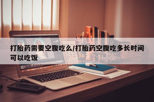米非司酮网上药店微信打胎药需要空腹吃么/打胎药空腹吃多长时间可以吃饭