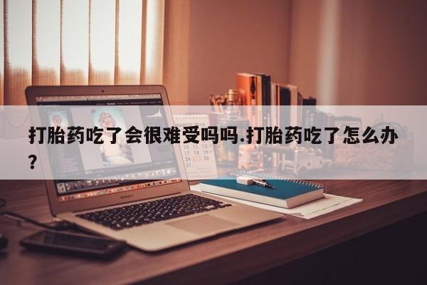 米非司酮网上药店微信打胎药吃了会很难受吗吗.打胎药吃了怎么办？
