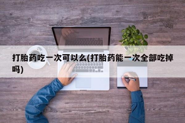 米非司酮网上药店微信打胎药吃一次可以么(打胎药能一次全部吃掉吗)