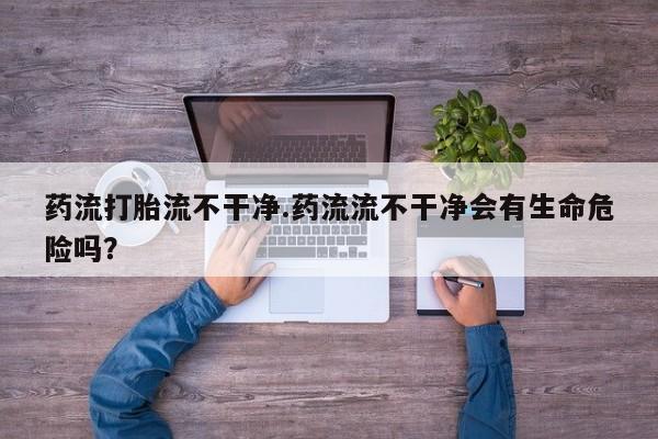米非司酮网上药店微信药流打胎流不干净.药流流不干净会有生命危险吗？