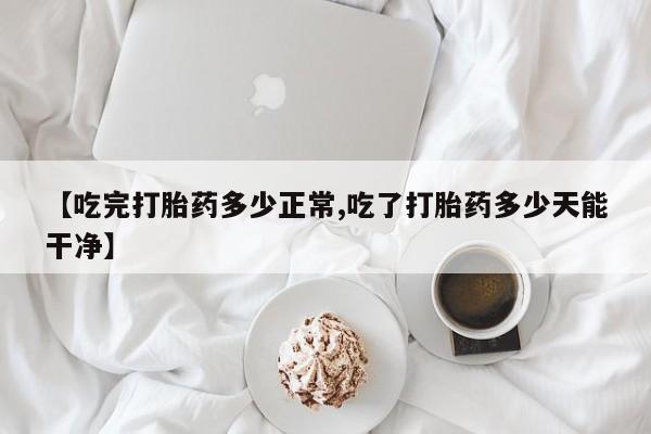 米非司酮网上药店微信【吃完打胎药多少正常,吃了打胎药多少天能干净】