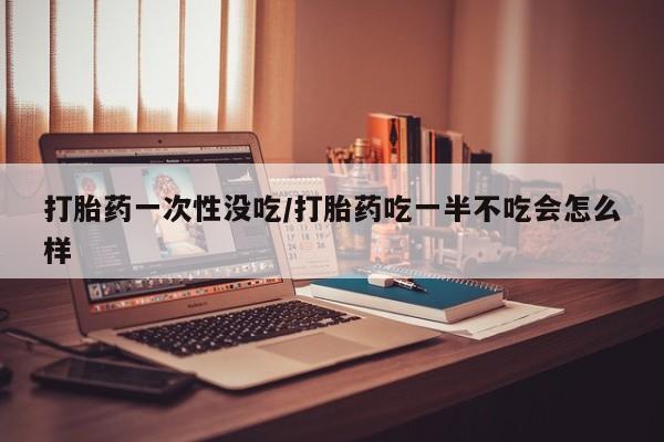 米非司酮网上药店微信打胎药一次性没吃/打胎药吃一半不吃会怎么样