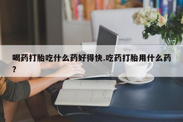 米非司酮网上药店微信喝药打胎吃什么药好得快.吃药打胎用什么药？