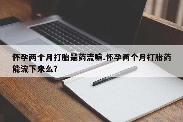 米非司酮网上药店微信怀孕两个月打胎是药流嘛.怀孕两个月打胎药能流下来么？