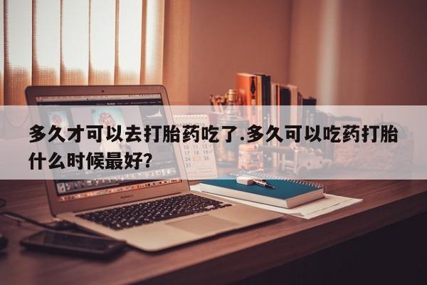米非司酮网上药店微信多久才可以去打胎药吃了.多久可以吃药打胎什么时候最好？