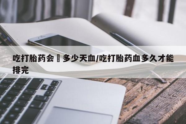 米非司酮网上药店微信吃打胎药会岀多少天血/吃打胎药血多久才能排完