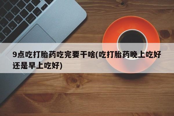 米非司酮网上药店微信9点吃打胎药吃完要干啥(吃打胎药晚上吃好还是早上吃好)