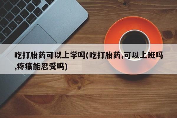 米非司酮网上药店微信吃打胎药可以上学吗(吃打胎药,可以上班吗,疼痛能忍受吗)