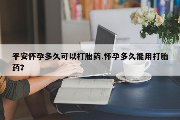 米非司酮网上药店微信平安怀孕多久可以打胎药.怀孕多久能用打胎药?