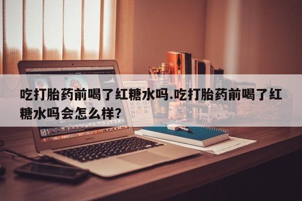 米非司酮网上药店微信吃打胎药前喝了红糖水吗.吃打胎药前喝了红糖水吗会怎么样？
