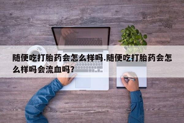 米非司酮网上药店微信随便吃打胎药会怎么样吗.随便吃打胎药会怎么样吗会流血吗？
