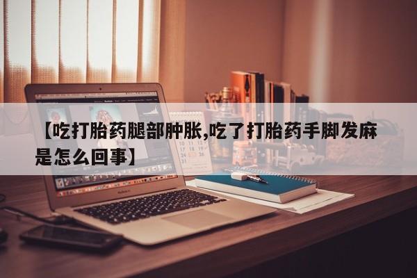 米非司酮网上药店微信【吃打胎药腿部肿胀,吃了打胎药手脚发麻 是怎么回事】