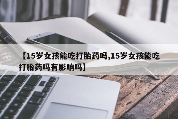 米非司酮网上药店微信【15岁女孩能吃打胎药吗,15岁女孩能吃打胎药吗有影响吗】