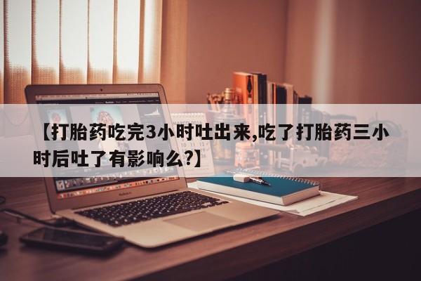 米非司酮网上药店微信【打胎药吃完3小时吐出来,吃了打胎药三小时后吐了有影响么?】
